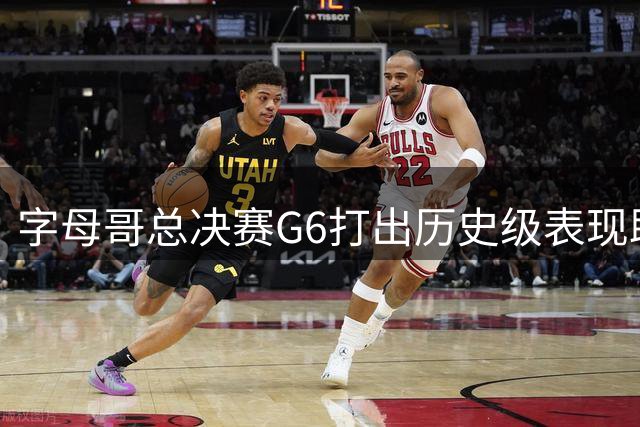 字母哥总决赛G6打出历史级表现助雄鹿登顶